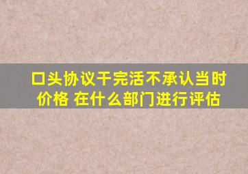 口头协议干完活不承认当时价格 在什么部门进行评估